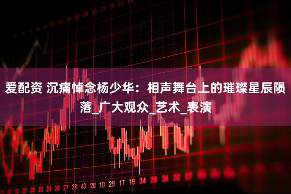 爱配资 沉痛悼念杨少华：相声舞台上的璀璨星辰陨落_广大观众_艺术_表演