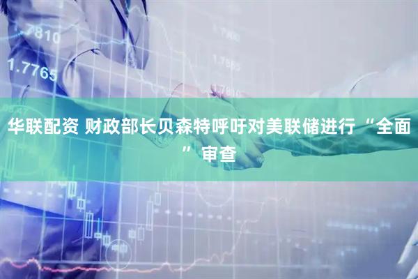华联配资 财政部长贝森特呼吁对美联储进行 “全面” 审查