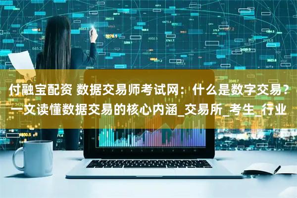 付融宝配资 数据交易师考试网：什么是数字交易？一文读懂数据交易的核心内涵_交易所_考生_行业