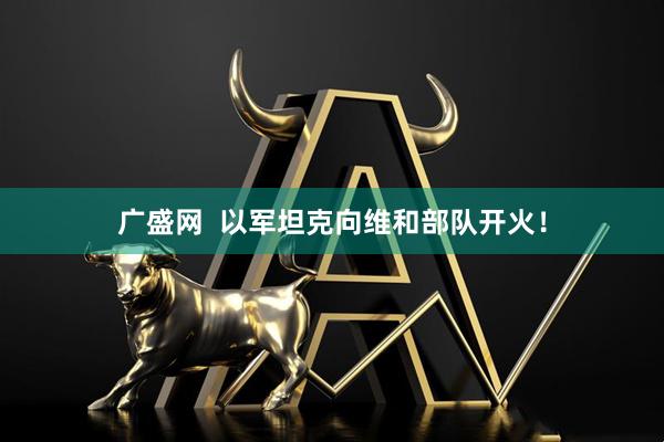 广盛网  以军坦克向维和部队开火！