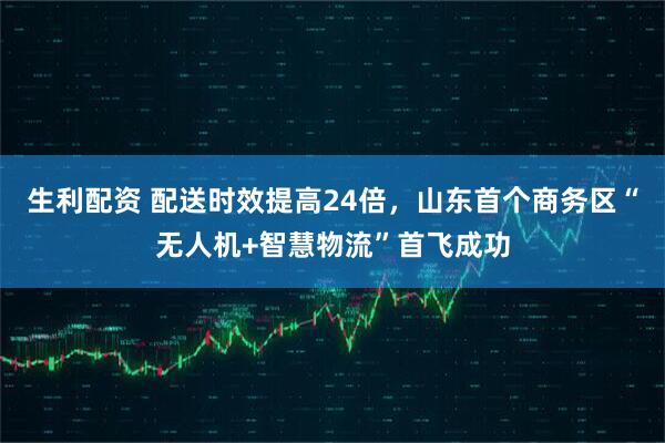 生利配资 配送时效提高24倍，山东首个商务区“无人机+智慧物流”首飞成功