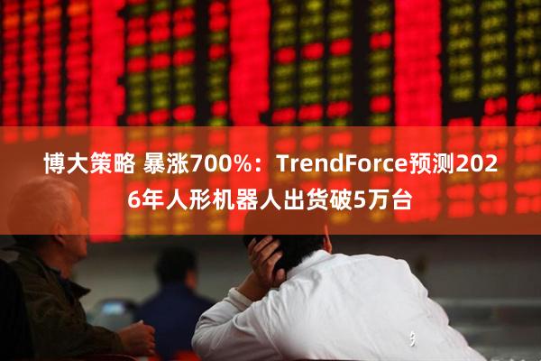 博大策略 暴涨700%：TrendForce预测2026年人形机器人出货破5万台