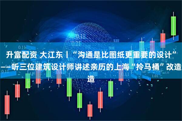 升富配资 大江东丨“沟通是比图纸更重要的设计”——听三位建筑设计师讲述亲历的上海“拎马桶”改造