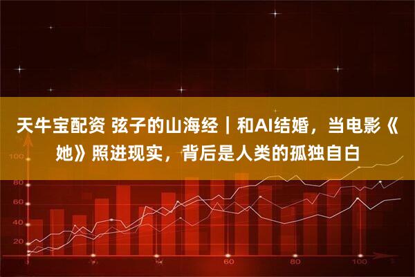 天牛宝配资 弦子的山海经｜和AI结婚，当电影《她》照进现实，背后是人类的孤独自白