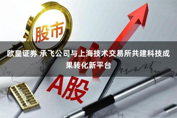 欧皇证券 承飞公司与上海技术交易所共建科技成果转化新平台