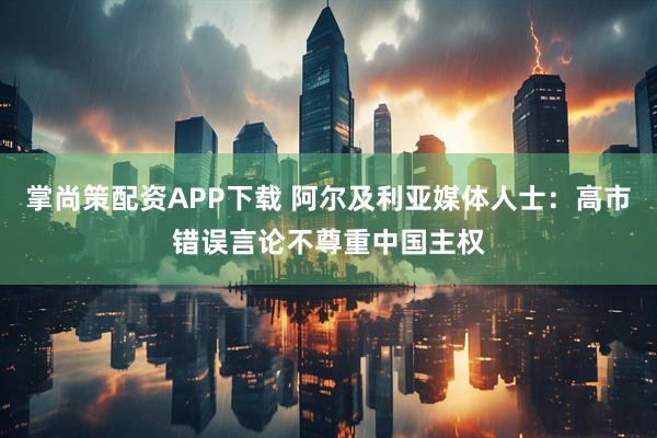 掌尚策配资APP下载 阿尔及利亚媒体人士：高市错误言论不尊重中国主权