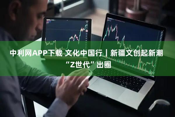中利网APP下载 文化中国行｜新疆文创起新潮 “Z世代”出圈