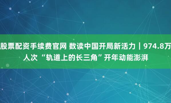 股票配资手续费官网 数读中国开局新活力｜974.8万人次 “轨道上的长三角”开年动能澎湃