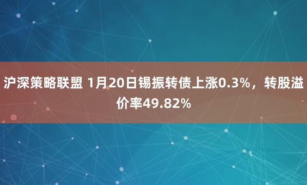 沪深策略联盟 1月20日锡振转债上涨0.3%，转股溢价率49.82%