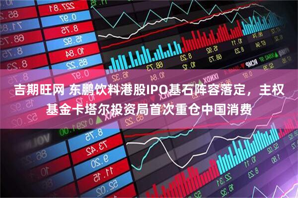 吉期旺网 东鹏饮料港股IPO基石阵容落定，主权基金卡塔尔投资局首次重仓中国消费