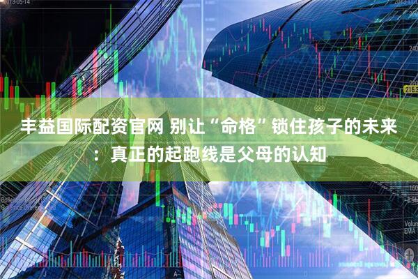 丰益国际配资官网 别让“命格”锁住孩子的未来：真正的起跑线是父母的认知